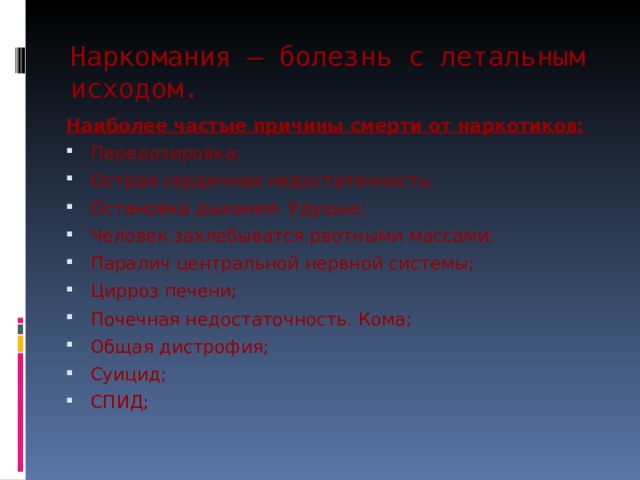 Наркомания – болезнь с летальным исходом.   Наиболее частые причины смерти от наркотиков: Передозировка; Острая сердечная недостаточность; Остановка дыхания. Удушье; Человек захлебыватся рвотными массами; Паралич центральной нервной системы; Цирроз печени; Почечная недостаточность. Кома; Общая дистрофия; Суицид; СПИД; 