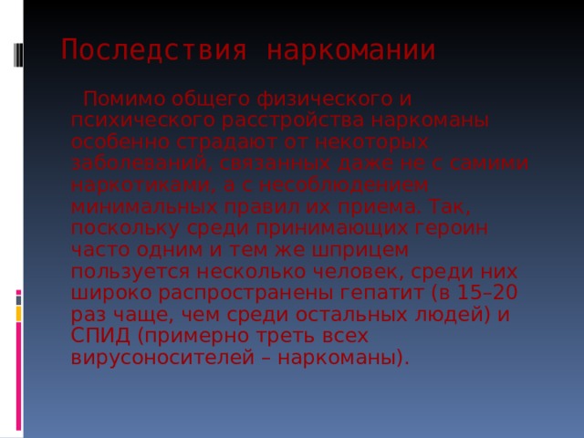 Последствия наркомании  Помимо общего физического и психического расстройства наркоманы особенно страдают от некоторых заболеваний, связанных даже не с самими наркотиками, а с несоблюдением минимальных правил их приема. Так, поскольку среди принимающих героин часто одним и тем же шприцем пользуется несколько человек, среди них широко распространены гепатит (в 15–20 раз чаще, чем среди остальных людей) и СПИД (примерно треть всех вирусоносителей – наркоманы). 