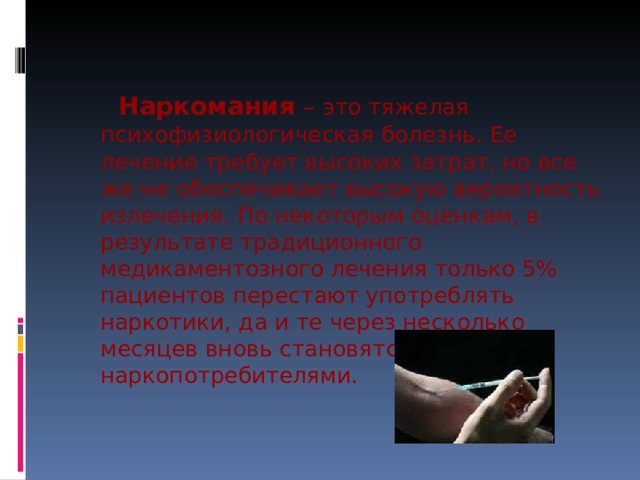  Наркомания – это тяжелая психофизиологическая болезнь. Ее лечение требует высоких затрат, но все же не обеспечивает высокую вероятность излечения. По некоторым оценкам, в результате традиционного медикаментозного лечения только 5% пациентов перестают употреблять наркотики, да и те через несколько месяцев вновь становятся наркопотребителями. 