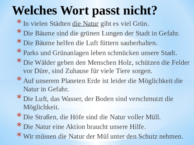 Welches Wort passt nicht? In vielen Städten  die Natur  gibt es viel Grün. Die Bäume sind die grünen Lungen der Stadt in Gefahr. Die Bäume helfen die Luft füttern sauberhalten. Parks und Grünanlagen leben schmücken unsere Stadt. Die Wälder geben den Menschen Holz, schützen die Felder vor Düre, sind Zuhause für viele Tiere sorgen. Auf unserem Planeten Erde ist leider die Möglichkeit die Natur in Gefahr. Die Luft, das Wasser, der Boden sind verschmutzt die Möglichkeit. Die Straßen, die Höfe sind die Natur voller Müll. Die Natur eine Aktion braucht unsere Hilfe. Wir müssen die Natur der Mül unter den Schutz nehmen. In vielen Städten  die Natur  gibt es viel Grün. Die Bäume sind die grünen Lungen der Stadt in Gefahr. Die Bäume helfen die Luft füttern sauberhalten. Parks und Grünanlagen leben schmücken unsere Stadt. Die Wälder geben den Menschen Holz, schützen die Felder vor Düre, sind Zuhause für viele Tiere sorgen. Auf unserem Planeten Erde ist leider die Möglichkeit die Natur in Gefahr. Die Luft, das Wasser, der Boden sind verschmutzt die Möglichkeit. Die Straßen, die Höfe sind die Natur voller Müll. Die Natur eine Aktion braucht unsere Hilfe. Wir müssen die Natur der Mül unter den Schutz nehmen. 