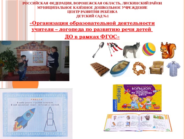 Российская Федерация, Воронежская область, Лискинский район  Муниципальное казённое дошкольное учреждение  Центр развития ребёнка  Детский сад №1 «Организация образовательной деятельности учителя – логопеда по развитию речи детей ДО в рамках ФГОС»      