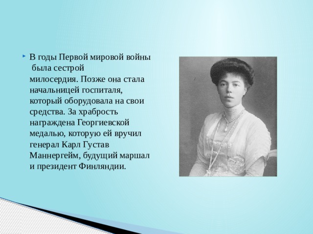 В годы Первой мировой войны была сестрой милосердия. Позже она стала начальницей госпиталя, который оборудовала на свои средства. За храбрость награждена Георгиевской медалью, которую ей вручил генерал Карл Густав Маннергейм, будущий маршал и президент Финляндии.  