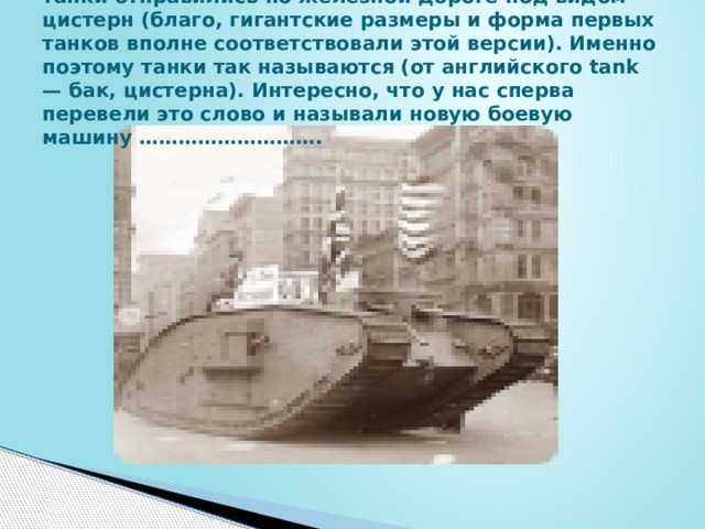 танки отправились по железной дороге под видом цистерн (благо, гигантские размеры и форма первых танков вполне соответствовали этой версии). Именно поэтому танки так называются (от английского tank — бак, цистерна). Интересно, что у нас сперва перевели это слово и называли новую боевую машину ……………………….  