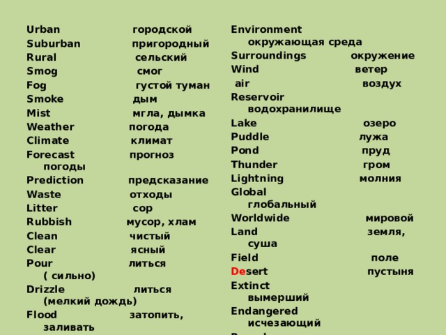 Urban городской Environment окружающая среда Surroundings окружение Suburban пригородный Wind ветер Rural сельский Smog смог  air воздух Reservoir водохранилище Fog густой туман Smoke дым Lake озеро Puddle лужа Mist мгла, дымка Weather погода Pond пруд Climate климат Thunder гром Forecast прогноз погоды Lightning молния Global глобальный Prediction предсказание Waste отходы Worldwide мировой Land земля, суша Litter сор Field поле Rubbish мусор, хлам De sert пустыня Clean чистый Clear ясный Extinct вымерший Pour литься ( сильно) Endangered исчезающий Drizzle литься (мелкий дождь) Recycle перерабатывать Flood затопить, заливать Reuse заново использовать 