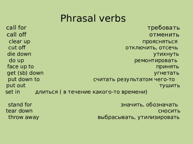 Phrasal verbs  call for требовать  call off отменить  clear up проясняться  cut off отключить, отсечь  die down утихнуть  do up ремонтировать  face up to принять  get (sb) down угнетать  put down to считать результатом чего-то  put out тушить  set in длиться ( в течение какого-то времени)  stand for значить, обозначать  tear down сносить  throw away выбрасывать, утилизировать   