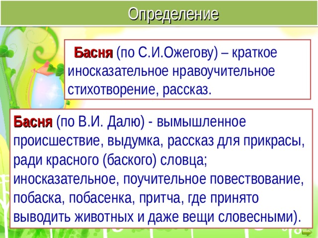 Определение Басня  (по С.И.Ожегову) – краткое иносказательное нравоучительное стихотворение, рассказ. Басня (по В.И. Далю) -  вымышленное происшествие, выдумка, рассказ для прикрасы, ради красного (баского) словца; иносказательное, поучительное повествование, побаска, побасенка, притча, где принято выводить животных и даже вещи словесными).