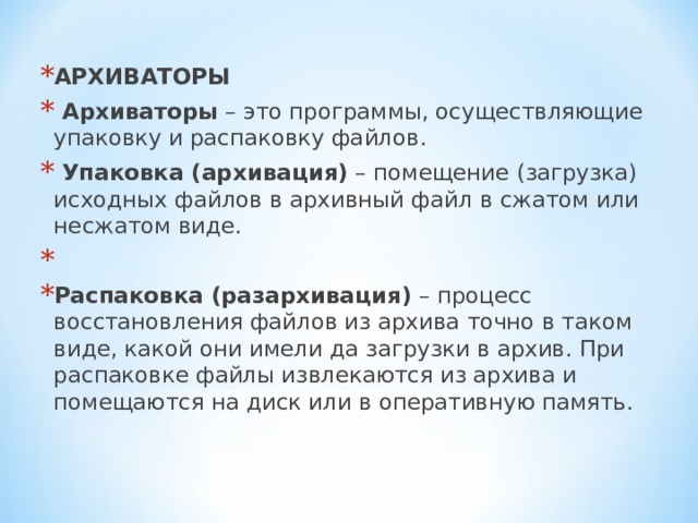 АРХИВАТОРЫ  Архиваторы – это программы, осуществляющие упаковку и распаковку файлов.  Упаковка (архивация) – помещение (загрузка) исходных файлов в архивный файл в сжатом или несжатом виде.   Распаковка (разархивация) – процесс восстановления файлов из архива точно в таком виде, какой они имели да загрузки в архив. При распаковке файлы извлекаются из архива и помещаются на диск или в оперативную память.  