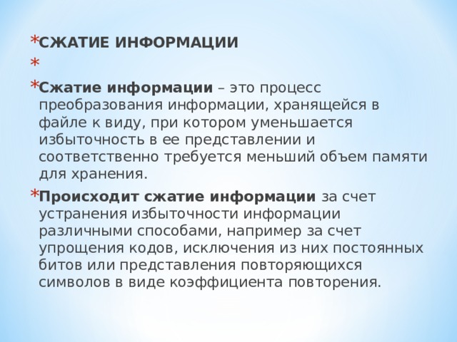 СЖАТИЕ ИНФОРМАЦИИ   Сжатие информации – это процесс преобразования информации, хранящейся в файле к виду, при котором уменьшается избыточность в ее представлении и соответственно требуется меньший объем памяти для хранения. Происходит сжатие информации за счет устранения избыточности информации различными способами, например за счет упрощения кодов, исключения из них постоянных битов или представления повторяющихся символов в виде коэффициента повторения.  