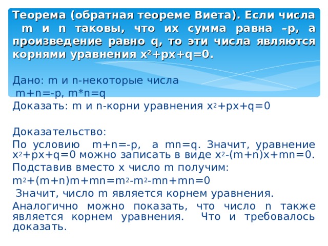 Теорема (обратная теореме Виета). Если числа m и n таковы, что их сумма равна – p , а произведение равно q , то эти числа являются корнями уравнения x 2 +px+q=0 . Дано: m и n -некоторые числа  m + n =- p, m*n=q Доказать: m и n -корни уравнения x 2 +px+q=0 Доказательство: По условию m + n =- p, а mn=q . Значит, уравнение x 2 +px+q=0 можно записать в виде x 2 -(m+n)x+mn=0. Подставив вместо x число m получим: m 2 +(m+n)m+mn=m 2 -m 2 -mn+mn=0  Значит, число m является корнем уравнения. Аналогично можно показать, что число n также является корнем уравнения. Что и требовалось доказать. 