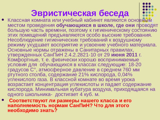 Эвристическая беседа Классная комната или учебный кабинет являются основным местом проведения обучающихся в школе, где они проводят большую часть времени, поэтому к гигиеническому состоянию этих помещений предъявляются особо высокие требования. Несоблюдение гигиенических требований к воздушному режиму ухудшает восприятие и усвоение учебного материала. Основные нормы отражены в Санитарных правилах, утвержденных  СанПиН 2.4.2.2821-10 от 29 июня 2011 г.  Комфортные, т. е. физически хорошо воспринимаемые условия для обучающихся в классах следующие: 18-20 градусов C°, атмосферное давление в среднем 760 мм ртутного столба, содержание 21% кислорода, 0,04% углекислого газа. В классной комнате во время урока возрастает концентрация углекислоты и падает содержание кислорода. Минимальная кубатура воздуха, приходящаяся на одного школьника- достигает 4 куб. м.  Соответствуют ли размеры нашего класса и его наполняемость нормам СанПиН? Что для этого необходимо знать? 
