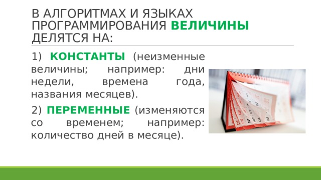 В АЛГОРИТМАХ И ЯЗЫКАХ ПРОГРАММИРОВАНИЯ ВЕЛИЧИНЫ ДЕЛЯТСЯ НА: 1) КОНСТАНТЫ (неизменные величины; например: дни недели, времена года, названия месяцев). 2) ПЕРЕМЕННЫЕ (изменяются со временем; например: количество дней в месяце). 