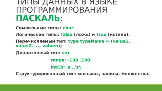 ТИПЫ ДАННЫХ В ЯЗЫКЕ ПРОГРАММИРОВАНИЯ ПАСКАЛЬ : Символьные типы: char . Логические типы: false (ложь) и true (истина). Перечисляемый тип: type typeName = (value1, value2, ..., valuen) ; Диапазонный тип: var range: -100..100; intCh: 'a'..'z'; Структурированный тип: массивы, записи, множества. 