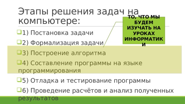 Этапы решения задач на компьютере: ТО, ЧТО МЫ БУДЕМ ИЗУЧАТЬ НА УРОКАХ ИНФОРМАТИКИ 1) Постановка задачи 2) Формализация задачи 3) Построение алгоритма 4) Составление программы на языке программирования 5) Отладка и тестирование программы 6) Проведение расчётов и анализ полученных результатов 