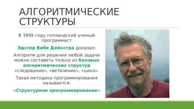 АЛГОРИТМИЧЕСКИЕ СТРУКТУРЫ В 1969 году голландский ученый-программист Эдсгер Вибе Дейкстра доказал: Алгоритм для решения любой задачи можно составить только из базовых алгоритмических структур «следование», «ветвление», «цикл». Такая методика программирования называется: «Структурное программирование» 