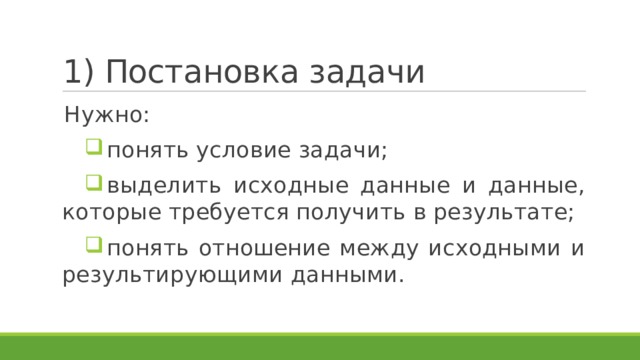 1) Постановка задачи Нужно: понять условие задачи; выделить исходные данные и данные, которые требуется получить в результате; понять отношение между исходными и результирующими данными. 