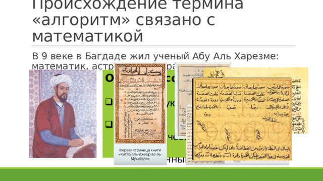 Происхождение термина «алгоритм» связано с математикой В 9 веке в Багдаде жил ученый Абу Аль Харезме: математик, астроном, географ Описал и сформулировал : Десятичную систему счисления; Правила выполнения арифметических действий над целыми числами и обыкновенными дробями. 