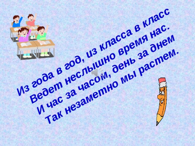 Из года в год, из класса в класс Ведет неслышно время нас. И час за часом, день за днем Так незаметно мы растем. 