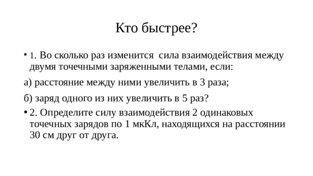 Кто быстрее? 1 . Во сколько раз изменится сила взаимодействия между двумя точечными заряженными телами, если: а) расстояние между ними увеличить в 3 раза; б) заряд одного из них увеличить в 5 раз? 2. Определите силу взаимодействия 2 одинаковых точечных зарядов по 1 мкКл, находящихся на расстоянии 30 см друг от друга. 