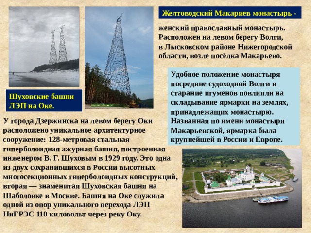 Желтоводский Макариев монастырь - женский православный монастырь. Расположен на левом берегу Волги, в Лысковском районе Нижегородской области, возле посёлка Макарьево. Удобное положение монастыря посредине судоходной Волги и старание игуменов повлияли на складывание ярмарки на землях, принадлежащих монастырю. Названная по имени монастыря Макарьевской, ярмарка была крупнейшей в России и Европе. Шуховские башни ЛЭП на Оке. У города Дзержинска на левом берегу Оки расположено уникальное архитектурное сооружение: 128-метровая стальная гиперболоидная ажурная башня, построенная инженером В. Г. Шуховым в 1929 году. Это одна из двух сохранившихся в России высотных многосекционных гиперболоидных конструкций, вторая — знаменитая Шуховская башня на Шаболовке в Москве. Башня на Оке служила одной из опор уникального перехода ЛЭП НиГРЭС 110 киловольт через реку Оку. 