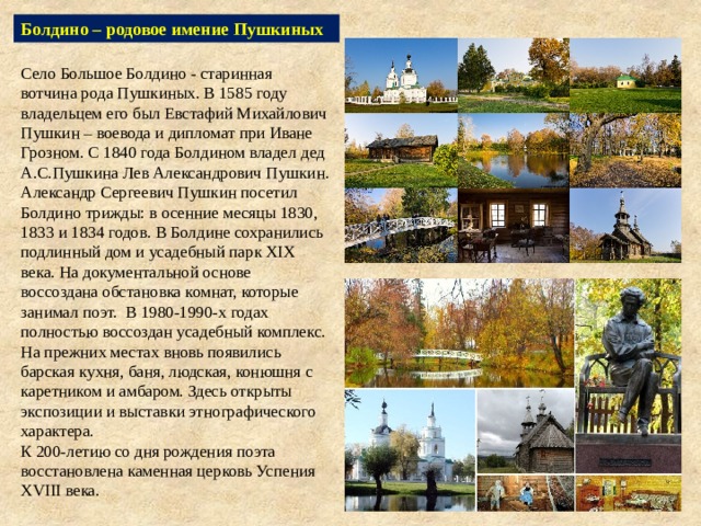 Болдино – родовое имение Пушкиных Село Большое Болдино - старинная вотчина рода Пушкиных. В 1585 году владельцем его был Евстафий Михайлович Пушкин – воевода и дипломат при Иване Грозном. С 1840 года Болдином владел дед А.С.Пушкина Лев Александрович Пушкин. Александр Сергеевич Пушкин посетил Болдино трижды: в осенние месяцы 1830, 1833 и 1834 годов. В Болдине сохранились подлинный дом и усадебный парк XIX века. На документальной основе воссоздана обстановка комнат, которые занимал поэт. В 1980-1990-х годах полностью воссоздан усадебный комплекс. На прежних местах вновь появились барская кухня, баня, людская, конюшня с каретником и амбаром. Здесь открыты экспозиции и выставки этнографического характера.  К 200-летию со дня рождения поэта восстановлена каменная церковь Успения ХVIII века. 