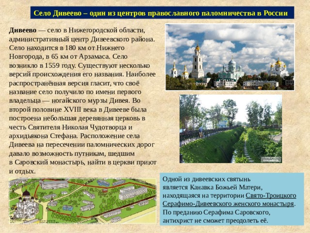 Село Дивеево – один из центров православного паломничества в России Дивеево  — село в Нижегородской области, административный центр Дивеевского района. Село находится в 180 км от Нижнего Новгорода, в 65 км от Арзамаса. Село возникло в 1559 году. Существуют несколько версий происхождения его названия. Наиболее распространённая версия гласит, что своё название село получило по имени первого владельца — ногайского мурзы Дивея. Во второй половине XVIII века в Дивееве была построена небольшая деревянная церковь в честь Святителя Николая Чудотворца и архидьякона Стефана. Расположение села Дивеева на пересечении паломнических дорог давало возможность путникам, шедшим в Саровский монастырь, найти в церкви приют и отдых. Одной из дивеевских святынь является Канавка Божьей Матери, находящаяся на территории  Свято-Троицкого Серафимо-Дивеевского женского монастыря . По преданию Серафима Саровского, антихрист не сможет преодолеть её. 