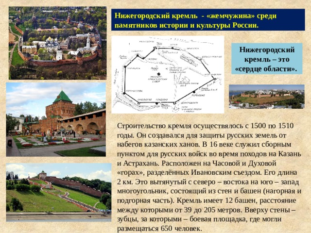 Нижегородский кремль - «жемчужина» среди памятников истории и культуры России. Нижегородский кремль – это «сердце области». Строительство кремля осуществялось с 1500 по 1510 годы. Он создавался для защиты русских земель от набегов казанских ханов. В 16 веке служил сборным пунктом для русских войск во время походов на Казань и Астрахань. Расположен на Часовой и Духовой «горах», разделённых Ивановским съездом. Его длина 2 км. Это вытянутый с северо – востока на юго – запад многоугольник, состоящий из стен и башен (нагорная и подгорная часть). Кремль имеет 12 башен, расстояние между которыми от 39 до 205 метров. Вверху стены – зубцы, за которыми – боевая площадка, где могли размещаться 650 человек. 