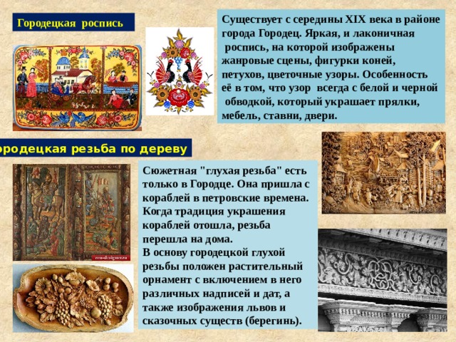 Существует с середины XIX века в районе города Городец. Яркая, и лаконичная  роспись, на которой изображены жанровые сцены, фигурки коней, петухов, цветочные узоры. Особенность её в том, что узор всегда с белой и черной обводкой, который украшает прялки, мебель, ставни, двери. Городецкая роспись Городецкая резьба по дереву Сюжетная 