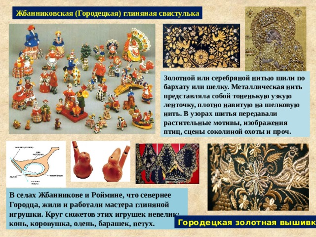 Жбанниковская (Городецкая) глиняная свистулька Золотной или серебряной нитью шили по бархату или шелку. Металлическая нить представляла собой тоненькую узкую ленточку, плотно навитую на шелковую нить. В узорах шитья передавали растительные мотивы, изображения птиц, сцены соколиной охоты и проч. В селах Жбанникове и Роймине, что севернее Городца, жили и работали мастера глиняной игрушки. Круг сюжетов этих игрушек невелик: конь, коровушка, олень, барашек, петух. Городецкая золотная вышивка 