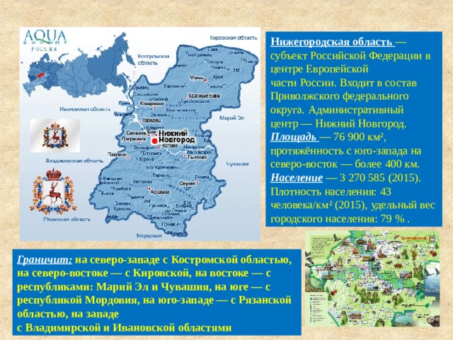 Нижегородская область  — субъект Российской Федерации в центре Европейской части России. Входит в состав Приволжского федерального округа. Административный центр — Нижний Новгород. Площадь   — 76 900 км², протяжённость с юго-запада на северо-восток — более 400 км. Население  — 3 270 585 (2015). Плотность населения: 43 человека/км² (2015), удельный вес городского населения: 79 % . Граничит:  на северо-западе с Костромской областью, на северо-востоке — с Кировской, на востоке — с республиками: Марий Эл и Чувашия, на юге — с республикой Мордовия, на юго-западе — с Рязанской областью, на западе  с Владимирской и Ивановской областями 