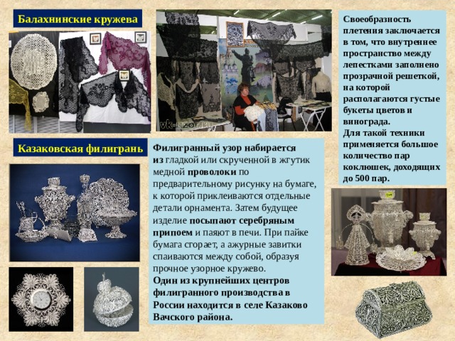 Балахнинские кружева Своеобразность плетения заключается в том, что внутреннее пространство между лепестками заполнено прозрачной решеткой, на которой располагаются густые букеты цветов и винограда. Для такой техники применяется большое количество пар коклюшек, доходящих до 500 пар. Казаковская филигрань Филигранный узор набирается из  гладкой или скрученной в жгутик медной  проволоки  по предварительному рисунку на бумаге, к которой приклеиваются отдельные детали орнамента. Затем будущее изделие  посыпают   серебряным припоем  и паяют в печи. При пайке бумага сгорает, а ажурные завитки спаиваются между собой, образуя прочное узорное кружево. Один из крупнейших центров филигранного производства в России находится в селе Казаково  Вачского района. 