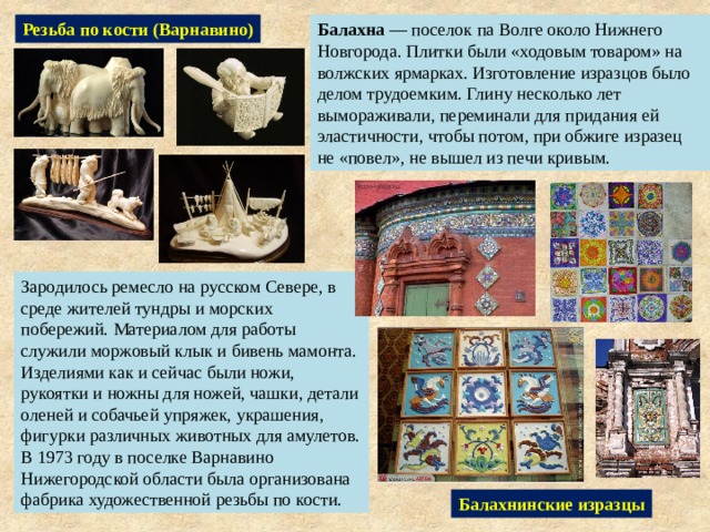 Резьба по кости (Варнавино) Балахна — поселок па Волге около Нижнего Новгорода. Плитки были «ходовым товаром» на волжских ярмарках. Изготовление изразцов было делом трудоемким. Глину несколько лет вымораживали, переминали для придания ей эластичности, чтобы потом, при обжиге изразец не «повел», не вышел из печи кривым. Зародилось ремесло на русском Севере, в среде жителей тундры и морских побережий. Материалом для работы служили моржовый клык и бивень мамонта. Изделиями как и сейчас были ножи, рукоятки и ножны для ножей, чашки, детали оленей и собачьей упряжек, украшения, фигурки различных животных для амулетов. В 1973 году в поселке Варнавино Нижегородской области была организована фабрика художественной резьбы по кости. Балахнинские изразцы 