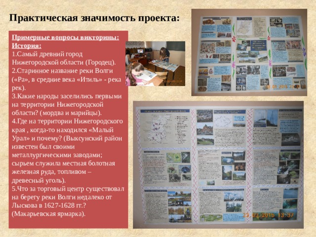 Практическая значимость проекта:   Примерные вопросы викторины: История: Самый древний город Нижегородской области (Городец). Старинное название реки Волги («Ра», в средние века «Итиль» - река рек). Какие народы заселились первыми на территории Нижегородской области? (мордва и марийцы). Где на территории Нижегородского края , когда-то находился «Малый Урал» и почему? (Выксунский район известен был своими металлургическими заводами; сырьем служила местная болотная железная руда, топливом – древесный уголь). Что за торговый центр существовал на берегу реки Волги недалеко от Лыскова в 1627-1628 гг.? (Макарьевская ярмарка). 