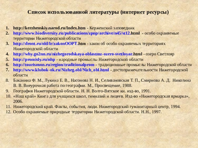 Список использованной литературы (интернет ресурсы) http://kerzhenskiy.narod.ru/Index.htm - Керженский заповедник http :// www . biodiversity . ru / publications / zpnp / archive / n 45/ st 12. html - особо охраняемые территории Нижегородской области http :// dront . ru / old / lr / zakonOOPT . htm  - закон об особо охраняемых территориях Нижегородской области http :// why . go 2 nn . ru / nizhegorodskaya - oblastmz - ozero - svetloyar . html  - озеро Светлояр http://promisly.ru/nhp - народные промыслы Нижегородской области http://tourismnn.ru/region/traditionalprom - традиционные промыслы Нижегородской области http://www.klubok-ok.ru/Nizheg.obl/Nizh_obl.html - достопримечательности Нижегородской области Баканина Ф. М., Лукина Е. В., Насонова Н. И., Селивановская Т. П., Смирнова А. Д. Николина В. В. Внеурочная работа по географии. М., Просвещение, 1988. География Нижегородской области. Н. Н. Волго-Вятское кн. изд-во, 1991. «Наш край» Книга для учащихся школ, гимназий и лицеев. Изд-во «Нижегородская ярмарка», 2006. Нижегородский край. Факты, события, люди. Нижегородский гуманитарный центр, 1994. Особо охраняемые природные территории Нижегородской области. Н.Н., 1997. 