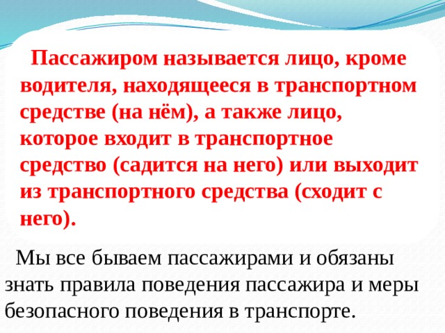  Пассажиром называется лицо, кроме водителя, находящееся в транспортном средстве (на нём), а также лицо, которое входит в транспортное средство (садится на него) или выходит из транспортного средства (сходит с него).  Мы все бываем пассажирами и обязаны знать правила поведения пассажира и меры безопасного поведения в транспорте. 