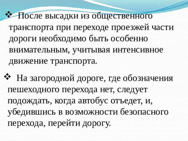  После высадки из общественного транспорта при переходе проезжей части дороги необходимо быть особенно вниматель­ным, учитывая интенсивное движение транспорта.  На загородной дороге, где обозначения пешеходного перехода нет, следует подождать, когда автобус отъедет, и, убедившись в возможности безопасного перехода, перейти дорогу. 