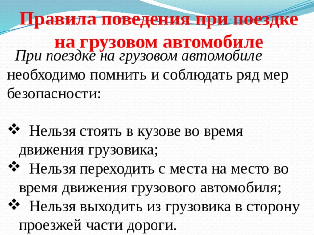 Правила поведения при поездке на грузовом автомобиле  При поездке на грузовом автомобиле необходимо помнить и соблюдать ряд мер безопасности:  Нельзя стоять в кузове во время движения грузовика;  Нельзя переходить с места на место во время движения гру­зового автомобиля;  Нельзя выходить из грузовика в сторону проезжей части дороги. 