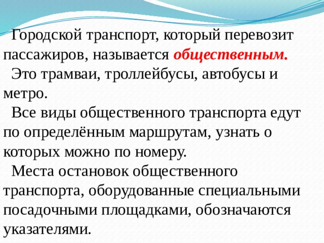  Городской транспорт, который перевозит пассажиров, называется общественным.  Это трамваи, троллейбусы, автобусы и метро.  Все виды общественного транспорта едут по определённым маршрутам, узнать о которых можно по номеру.  Места остановок общественного транспорта, оборудованные специальными посадочными площадками, обозначаются указателями. 