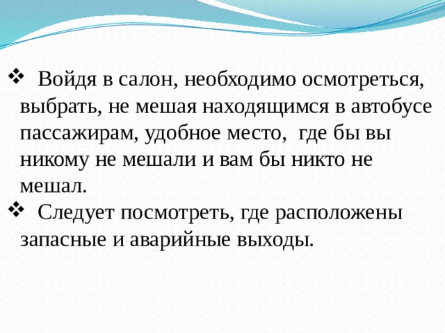  Войдя в салон, необходимо осмотреться, выбрать, не мешая находящимся в автобусе пассажирам, удобное место, где бы вы никому не мешали и вам бы никто не мешал.  Следует посмотреть, где расположены запасные и аварийные выходы. 