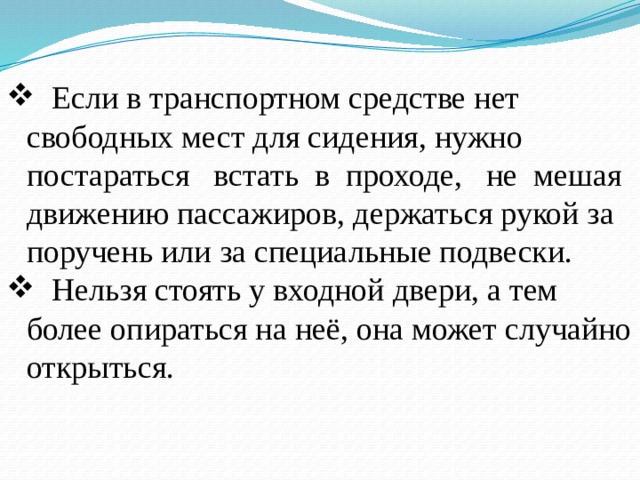  Если в транспортном средстве нет свободных мест для сидения, нужно постараться встать в проходе, не мешая движению пассажиров, держаться рукой за поручень или за специальные подвески.  Нельзя стоять у входной двери, а тем более опираться на неё, она может случайно открыться. 