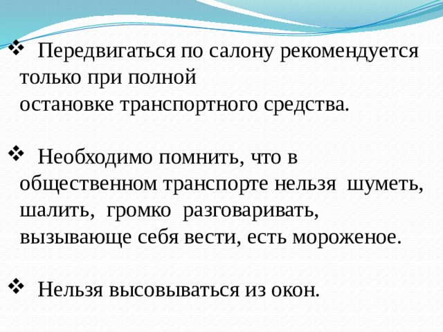  Передвигаться по салону рекомендуется только при полной  остановке транспортного средства.   Необходимо помнить, что в общественном транспорте нельзя шуметь, шалить, громко разговаривать, вызывающе себя вести, есть мороженое.  Нельзя высовываться из окон. 