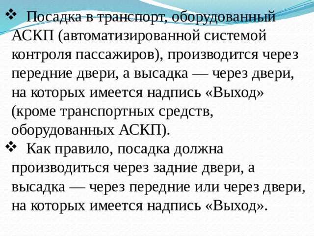  Посадка в транспорт, оборудованный АСКП (автоматизированной системой контроля пассажиров), производится через передние двери, а высадка — через двери, на которых имеется надпись «Выход» (кроме транспортных средств, оборудованных АСКП).  Как правило, посадка должна производиться через задние двери, а высадка — через передние или через двери, на которых имеется надпись «Выход». 