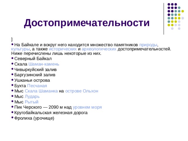 Достопримечательности ] На Байкале и вокруг него находится множество памятников  природы ,  культуры , а также  исторических  и  археологических  достопримечательностей. Ниже перечислены лишь некоторые из них. Северный Байкал Скала  Шаман-камень Чивыркуйский залив Баргузинский залив Ушканьи острова Бухта  Песчаная Мыс  Скала Шаманка  на  острове   Ольхон Мыс  Лударь Мыс  Рытый Пик Черского — 2090 м над  уровнем моря Кругобайкальская железная дорога Фролиха (урочище) 
