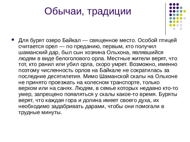 Обычаи, традиции   Для бурят озеро Байкал — священное место. Особой птицей считается орел — по преданию, первым, кто получил шаманский дар, был сын хозяина Ольхона, являвшийся людям в виде белоголового орла. Местные жители верят, что тот, кто ранил или убил орла, скоро умрет. Возможно, именно поэтому численность орлов на Байкале не сократилась за последние десятилетия. Мимо Шаманской скалы на Ольхоне не принято проезжать на колесном транспорте, только верхом или на санях. Людям, в семье которых недавно кто-то умер, запрещено появляться у скалы какое-то время. Буряты верят, что каждая гора и долина имеет своего духа, их необходимо задабривать дарами, чтобы они помогали в трудные минуты. 