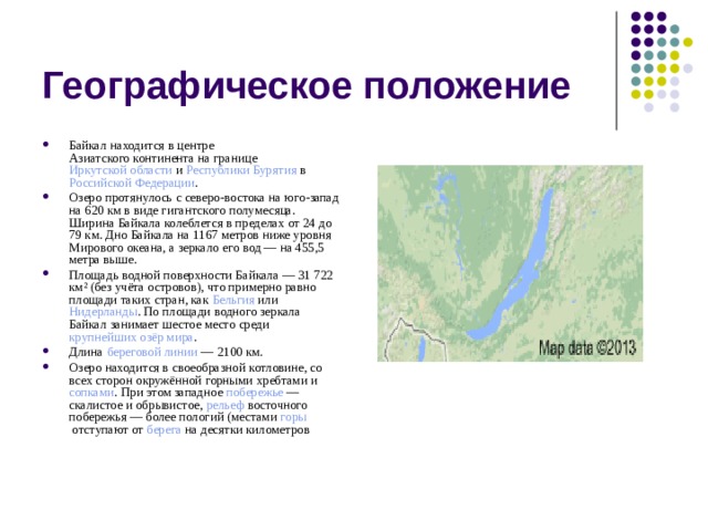 Географическое положение Байкал находится в центре  Азиатского континента  на границе  Иркутской области  и  Республики Бурятия  в  Российской Федерации . Озеро протянулось с северо-востока на юго-запад на 620 км в виде гигантского полумесяца. Ширина Байкала колеблется в пределах от 24 до 79 км. Дно Байкала на 1167 метров ниже уровня Мирового океана, а зеркало его вод — на 455,5 метра выше. Площадь водной поверхности Байкала — 31 722 км² (без учёта  островов ), что примерно равно площади таких стран, как  Бельгия  или  Нидерланды . По площади водного зеркала Байкал занимает шестое место среди  крупнейших озёр мира . Длина  береговой линии  — 2100 км. Озеро находится в своеобразной  котловине , со всех сторон окружённой  горными хребтами  и сопками . При этом западное  побережье  — скалистое и обрывистое,  рельеф  восточного побережья — более пологий (местами  горы  отступают от  берега  на  десятки километров 