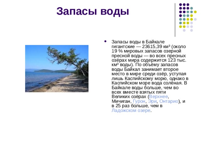 Запасы воды   Запасы  воды  в Байкале гигантские — 23615,39 км³ (около 19 % мировых запасов озерной  пресной воды  — во всех пресных  озёрах  мира содержится 123 тыс. км³ воды). По объёму запасов воды Байкал занимает второе место в мире среди озёр, уступая лишь  Каспийскому морю , однако в Каспийском море вода солёная. В Байкале воды больше, чем во всех вместе взятых пяти  Великих озёрах  ( Верхнее ,  Мичиган ,  Гурон ,  Эри ,  Онтарио ), и в 25 раз больше, чем в  Ладожском озере . 