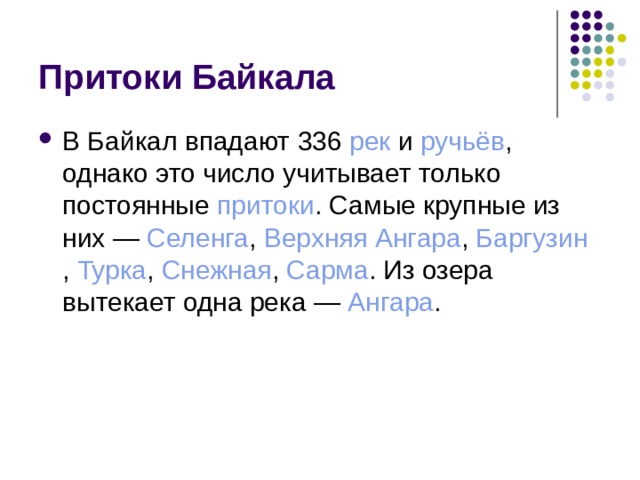 Притоки Байкала В Байкал впадают 336  рек  и  ручьёв , однако это число учитывает только постоянные  притоки . Самые крупные из них —  Селенга ,  Верхняя Ангара ,  Баргузин ,  Турка ,  Снежная ,  Сарма . Из озера вытекает одна река —  Ангара . 