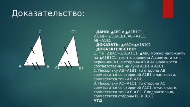 Доказательство: C C1  ДАНО: ▲ABC и ▲A1B1C1, ∠ CAB= ∠C1A1B1, AC=A1C1, AB=A1B1  ДОКАЗАТЬ: ▲ABC=▲A1B1C1  ДОКАЗАТЕЛЬСТВО: т.к. ∠BAC=∠B1A1C1, ▲ABC можно наложиить на ▲A1B1C1, так что вершина А совместится с вершиной А1, а стороны АВ и АС наложатся соответственно на лучи А1В1 и А1С1 2. Поскольку AB=A1B1, то сторона AB совместится со стороной A1B1 в частности, совместятся точки B и B1. 3. Поскольку AC=A1C1, то сторона AC совместится со стороной A1C1, в частности, совместятся точки C и C1. Следовательно, совместятся стороны BC и B1C1 ЧТД A B A1 B1 