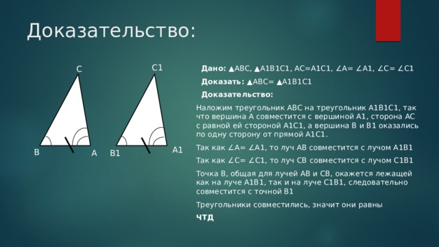 Доказательство: C1 C  Дано: ▲ABC, ▲A1B1C1, AC=A1C1, ∠A= ∠A1, ∠C= ∠C1  Доказать: ▲ABC= ▲A1B1C1  Доказательство:  Наложим треугольник ABC на треугольник A1B1C1, так что вершина А совместится с вершиной А1, сторона AC с равной ей стороной A1C1, а вершина B и B1 оказались по одну сторону от прямой A1C1. Так как ∠A= ∠A1, то луч AB совместится с лучом A1B1 Так как ∠С= ∠С1, то луч CB совместится с лучом C1B1 Точка B, общая для лучей AB и CB, окажется лежащей как на луче A1B1, так и на луче C1B1, следовательно совместится с точной B1 Треугольники совместились, значит они равны ЧТД A1 B A B1 