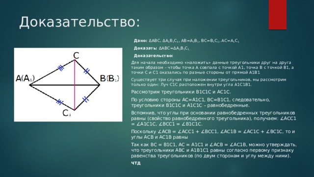 Доказательство:  Дано:  ΔABC, ΔA 1 B 1 C 1 , AB=A 1 B 1 , BC=B 1 C 1 , AC=A 1 C 1  Доказать:  ΔABC=ΔA 1 B 1 C 1.  Доказательство: Для начала необходимо «наложить» данные треугольники друг на друга таким образом – чтобы точка А совпала с точкой А1, точка В с точкой В1, а точки С и С1 оказались по разные стороны от прямой А1В1 Существует три случая при наложении треугольников, мы рассмотрим только один: Луч С1С расположен внутри угла А1С1В1. Рассмотрим треугольники В1С1С и АС1С. По условию стороны АС=А1С1, ВС=В1С1, следовательно, треугольники В1С1С и А1С1С – равнобедренные. Вспомнив, что углы при основании равнобедренных треугольников равны (свойство равнобедренного треугольника), получаем: ∠АСС1 = ∠А1С1С, ∠ВСС1 = ∠В1С1С. Поскольку ∠ACB = ∠ACC1 + ∠BCC1, ∠AC1B = ∠AC1C + ∠BC1C, то и углы AСB и AС1B равны Так как ВС = В1С1, АС = А1С1 и ∠AСB = ∠AС1B, можно утверждать, что треугольники АВС и А1В1С1 равны согласно первому признаку равенства треугольников (по двум сторонам и углу между ними). ЧТД 