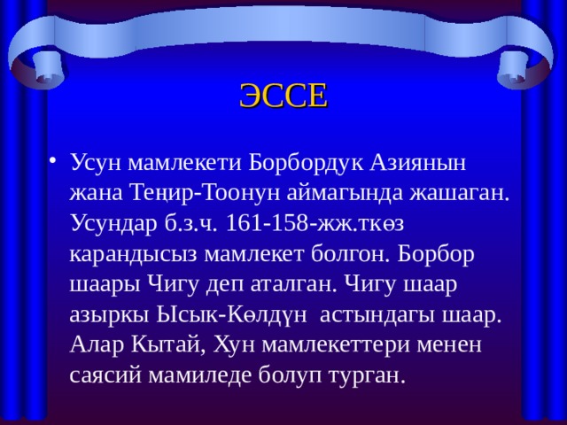 ЭССЕ Усун мамлекети Борбордук Азиянын жана Теңир-Тоонун аймагында жашаган. Усундар б.з.ч. 161-158-жж.ткөз карандысыз мамлекет болгон. Борбор шаары Чигу деп аталган. Чигу шаар азыркы Ысык-Көлдүн астындагы шаар. Алар Кытай, Хун мамлекеттери менен саясий мамиледе болуп турган. 